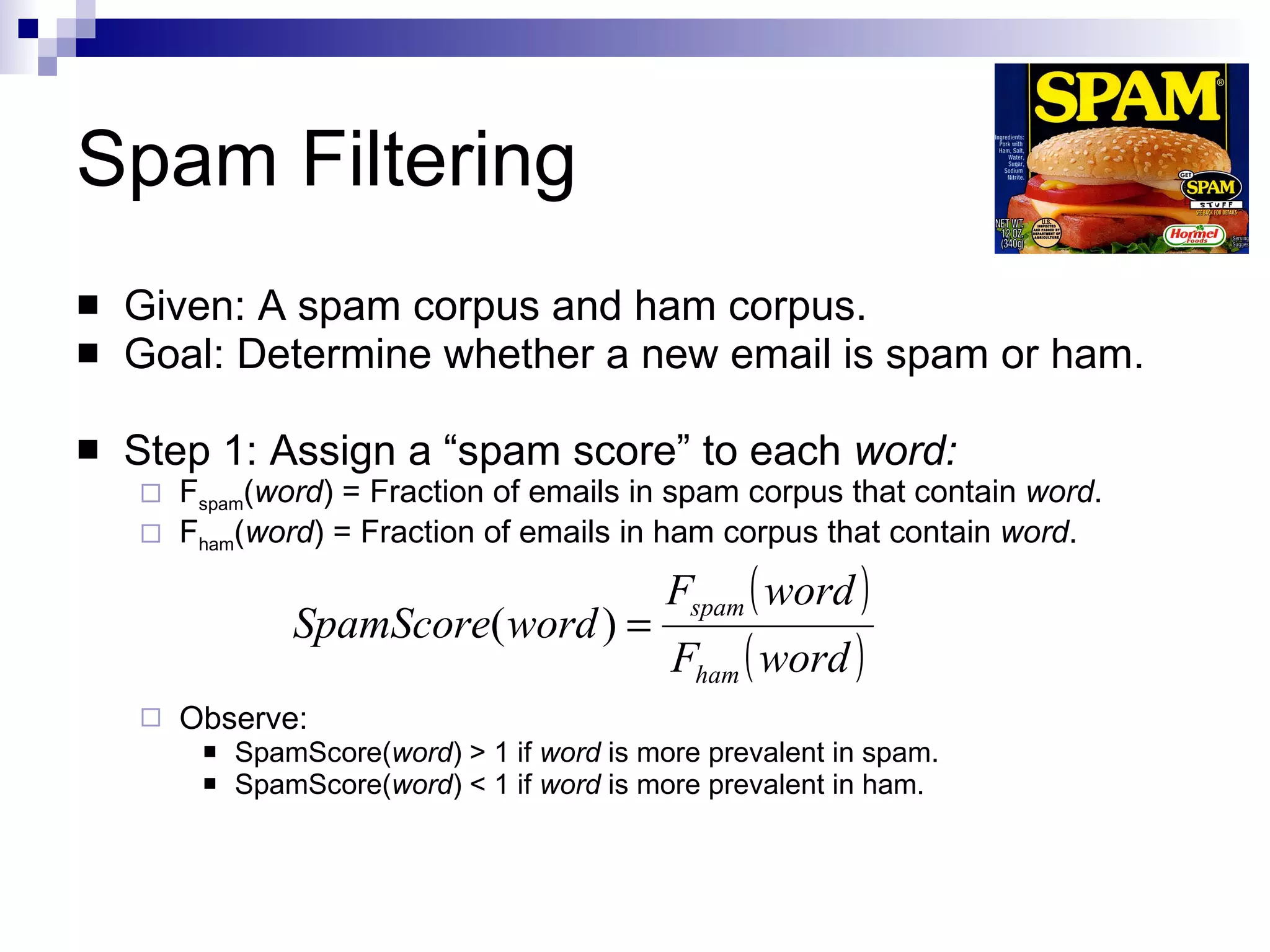Spam Filtering Given: A spam corpus and ham corpus. Goal: Determine whether a new email is spam or ham. Step 1: Assign a “spam score” to each  word: F spam ( word ) = Fraction of emails in spam corpus that contain  word . F ham ( word ) = Fraction of emails in ham corpus that contain  word . Observe: SpamScore( word ) > 1 if  word  is more prevalent in spam. SpamScore( word ) < 1 if  word  is more prevalent in ham. 