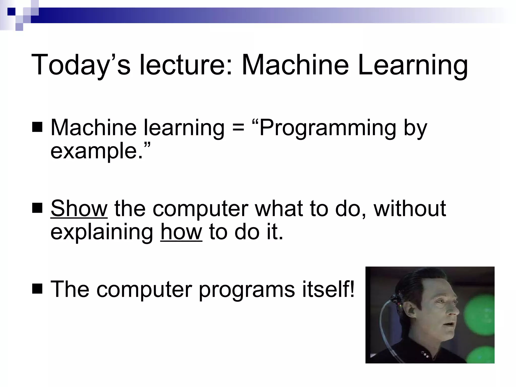 Today’s lecture: Machine Learning Machine learning = “Programming by example.” Show  the computer what to do, without explaining  how  to do it. The computer programs itself! 