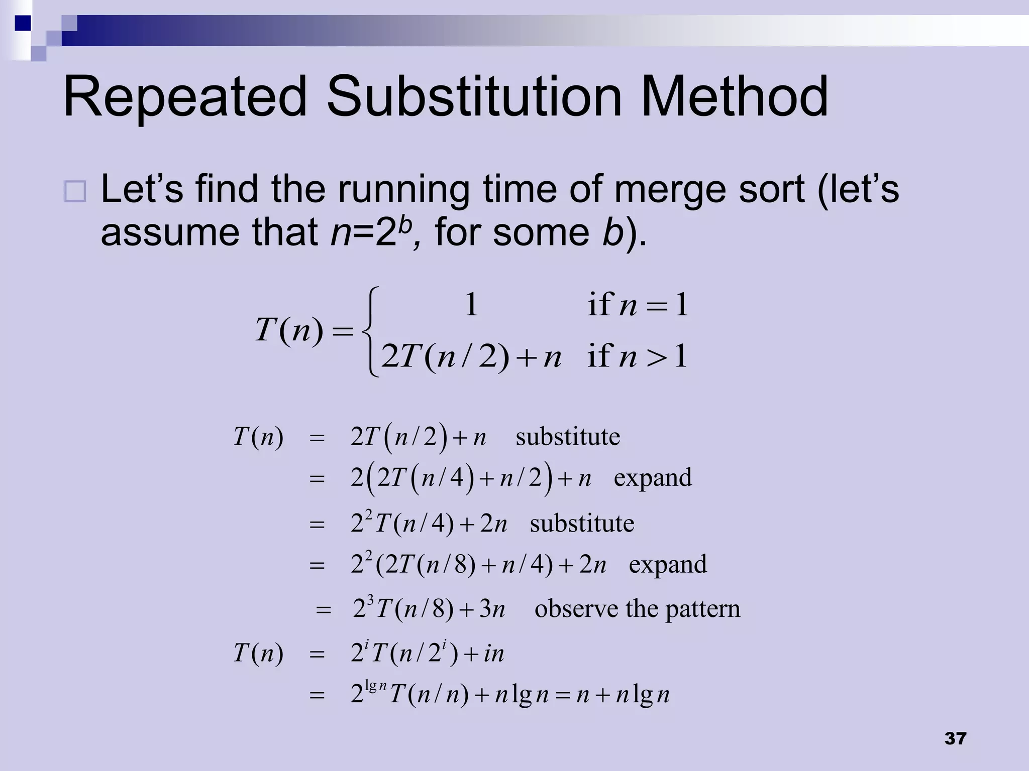 Repeated Substitution Method
   Let’s find the running time of merge sort (let’s
    assume that n=2b, for some b).
                           1        if n  1
             T (n)  
                     2T (n / 2)  n if n  1

           T (n)  2T  n / 2   n      substitute
                   2  2T  n / 4   n / 2   n expand
                   22 T (n / 4)  2n substitute
                   22 (2T (n / 8)  n / 4)  2n expand
                    23 T (n / 8)  3n    observe the pattern
           T (n)  2i T (n / 2i )  in
                   2lg n T (n / n)  n lg n  n  n lg n
                                                                37
 