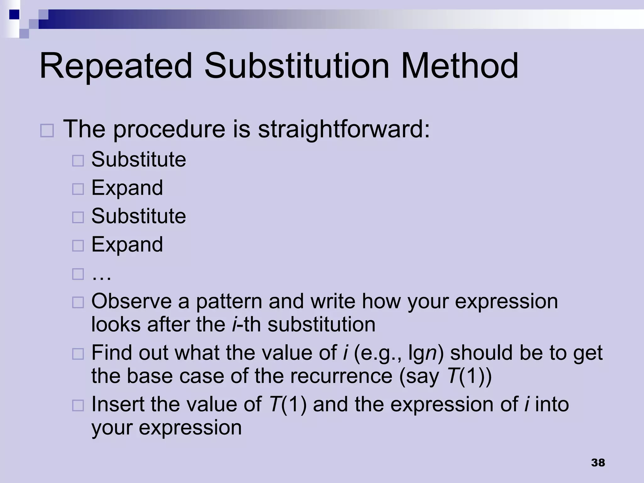 Repeated Substitution Method
   The procedure is straightforward:
     Substitute
     Expand
     Substitute
     Expand
    …
     Observe a pattern and write how your expression
      looks after the i-th substitution
     Find out what the value of i (e.g., lgn) should be to get
      the base case of the recurrence (say T(1))
     Insert the value of T(1) and the expression of i into
      your expression
                                                             38
 