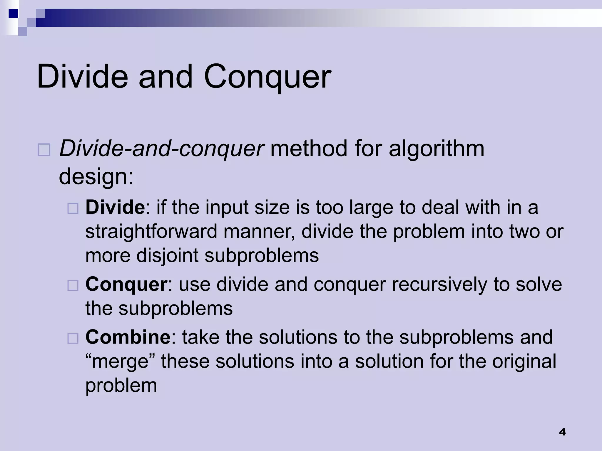 Divide and Conquer

   Divide-and-conquer method for algorithm
    design:
     Divide: if the input size is too large to deal with in a
      straightforward manner, divide the problem into two or
      more disjoint subproblems
     Conquer: use divide and conquer recursively to solve
      the subproblems
     Combine: take the solutions to the subproblems and
      “merge” these solutions into a solution for the original
      problem

                                                             4
 