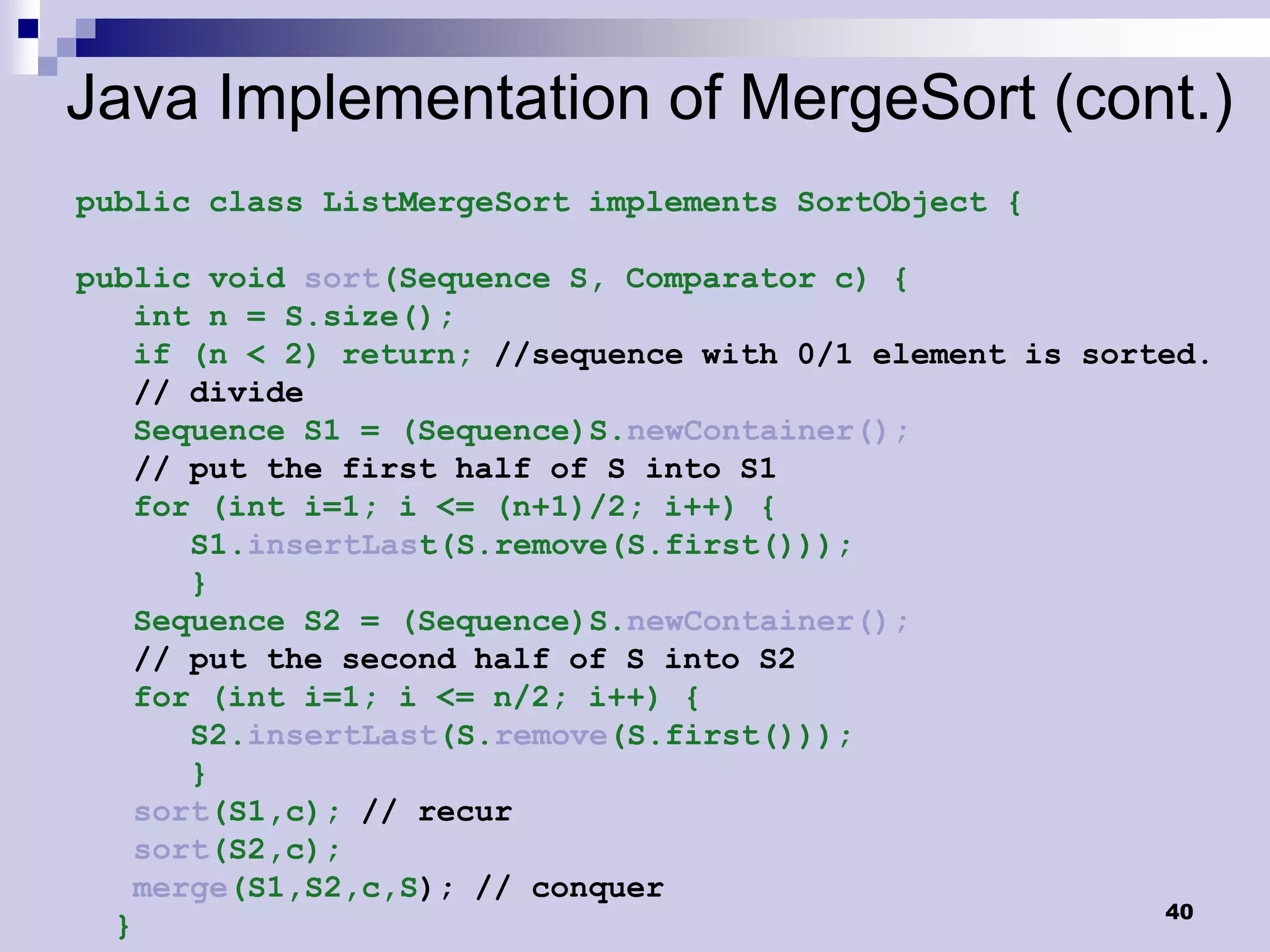 Java Implementation of MergeSort (cont.)
public class ListMergeSort implements SortObject {

public void sort(Sequence S, Comparator c) {
   int n = S.size();
   if (n < 2) return; //sequence with 0/1 element is sorted.
   // divide
   Sequence S1 = (Sequence)S.newContainer();
   // put the first half of S into S1
   for (int i=1; i <= (n+1)/2; i++) {
      S1.insertLast(S.remove(S.first()));
      }
   Sequence S2 = (Sequence)S.newContainer();
   // put the second half of S into S2
   for (int i=1; i <= n/2; i++) {
      S2.insertLast(S.remove(S.first()));
      }
   sort(S1,c); // recur
   sort(S2,c);
   merge(S1,S2,c,S); // conquer
                                                         40
  }
 