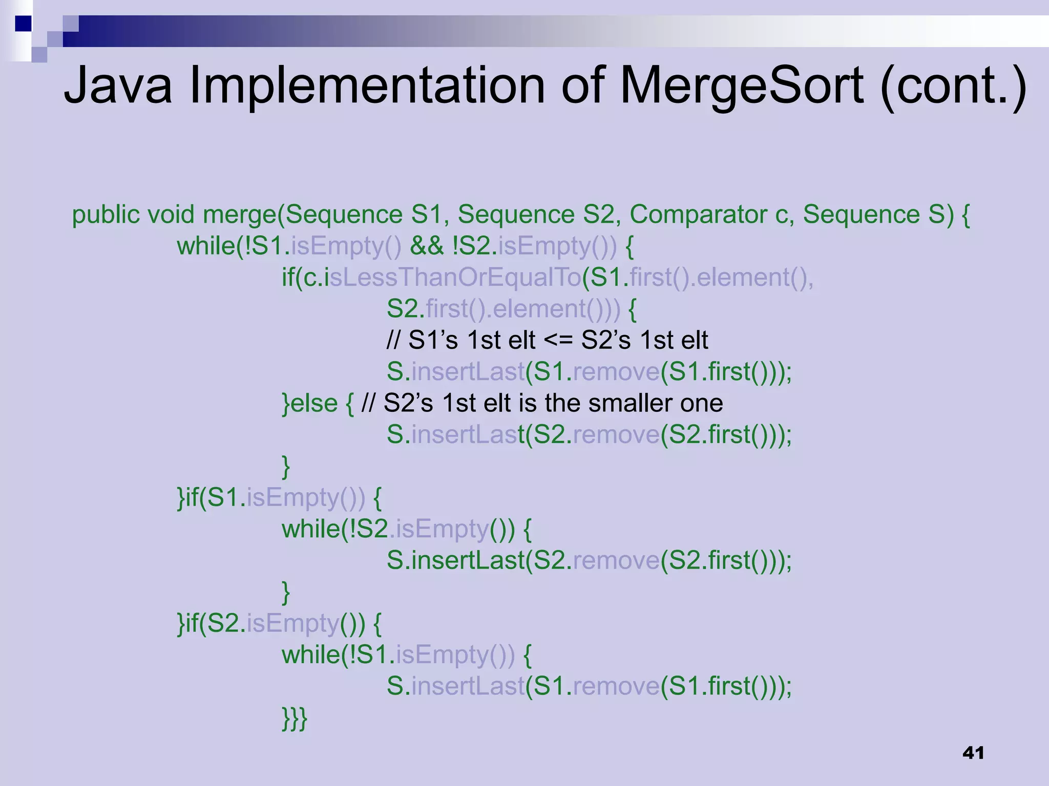 Java Implementation of MergeSort (cont.)

public void merge(Sequence S1, Sequence S2, Comparator c, Sequence S) {
         while(!S1.isEmpty() && !S2.isEmpty()) {
                   if(c.isLessThanOrEqualTo(S1.first().element(),
                              S2.first().element())) {
                              // S1’s 1st elt <= S2’s 1st elt
                              S.insertLast(S1.remove(S1.first()));
                   }else { // S2’s 1st elt is the smaller one
                              S.insertLast(S2.remove(S2.first()));
                   }
         }if(S1.isEmpty()) {
                   while(!S2.isEmpty()) {
                              S.insertLast(S2.remove(S2.first()));
                   }
         }if(S2.isEmpty()) {
                   while(!S1.isEmpty()) {
                              S.insertLast(S1.remove(S1.first()));
                   }}}
                                                                      41
 