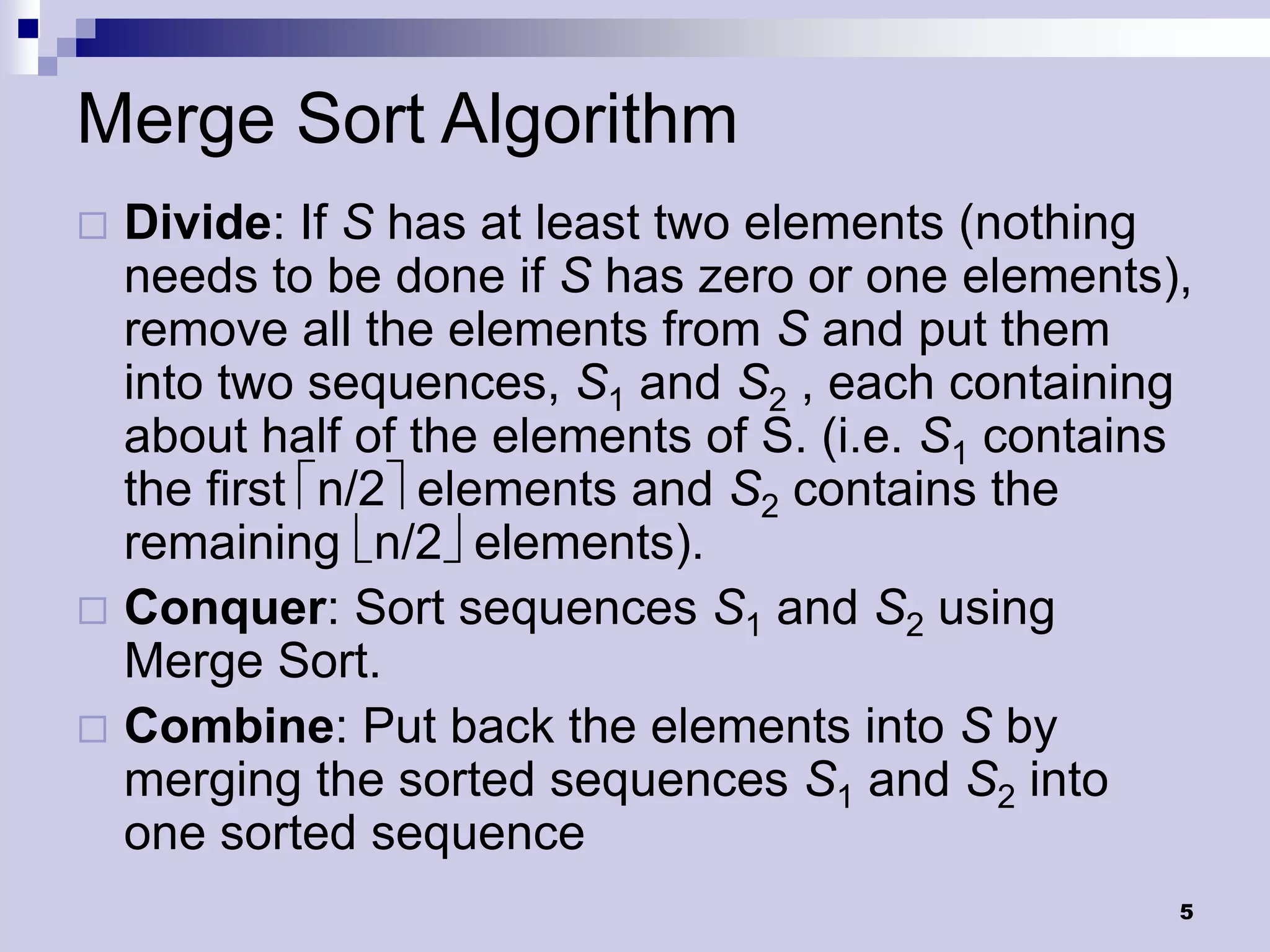 Merge Sort Algorithm
 Divide: If S has at least two elements (nothing
  needs to be done if S has zero or one elements),
  remove all the elements from S and put them
  into two sequences, S1 and S2 , each containing
  about half of the elements of S. (i.e. S1 contains
  the first n/2elements and S2 contains the
  remaining n/2elements).
 Conquer: Sort sequences S1 and S2 using
  Merge Sort.
 Combine: Put back the elements into S by
  merging the sorted sequences S1 and S2 into
  one sorted sequence
                                                   5
 