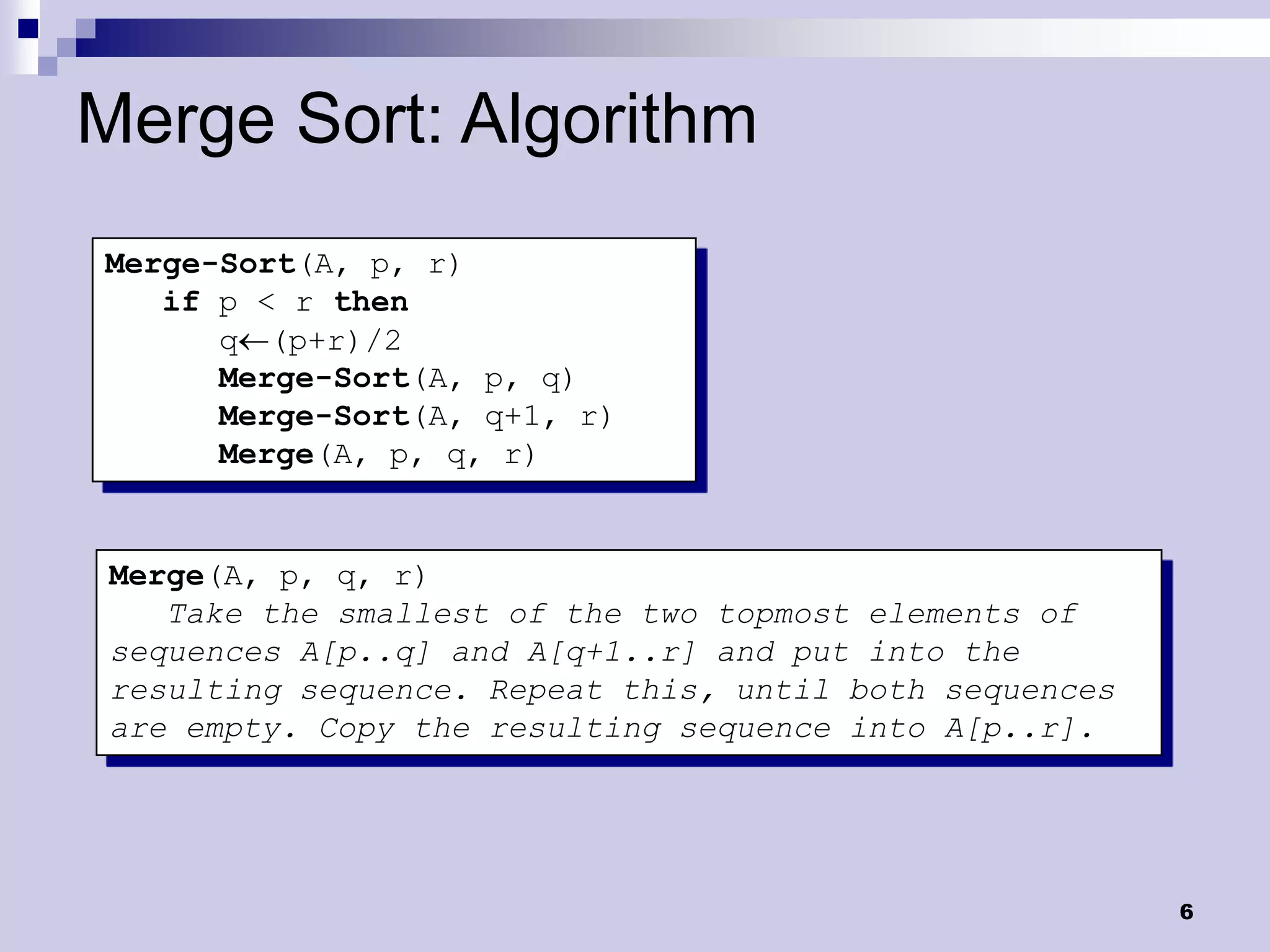 Merge Sort: Algorithm
Merge-Sort(A, p, r)
   if p < r then
      q(p+r)/2
      Merge-Sort(A, p, q)
      Merge-Sort(A, q+1, r)
      Merge(A, p, q, r)


 Merge(A, p, q, r)
    Take the smallest of the two topmost elements of
 sequences A[p..q] and A[q+1..r] and put into the
 resulting sequence. Repeat this, until both sequences
 are empty. Copy the resulting sequence into A[p..r].




                                                         6
 