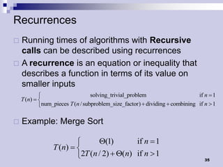 Recurrences
 Running times of algorithms with Recursive
  calls can be described using recurrences
 A recurrence is an equation or inequality that
  describes a function in terms of its value on
  smaller inputs
                                 solving_trivial_problem                     if n  1
    T (n)  
            num_pieces T (n / subproblem_size_factor)  dividing  combining if n  1

   Example: Merge Sort

                               Q(1)        if n  1
                 T (n)  
                         2T (n / 2)  Q(n) if n  1                             35
 