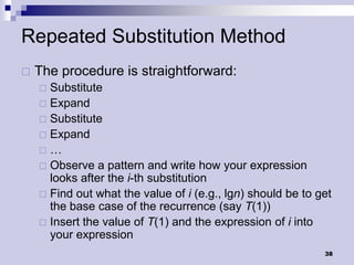 Repeated Substitution Method
   The procedure is straightforward:
     Substitute
     Expand
     Substitute
     Expand
    …
     Observe a pattern and write how your expression
      looks after the i-th substitution
     Find out what the value of i (e.g., lgn) should be to get
      the base case of the recurrence (say T(1))
     Insert the value of T(1) and the expression of i into
      your expression
                                                             38
 
