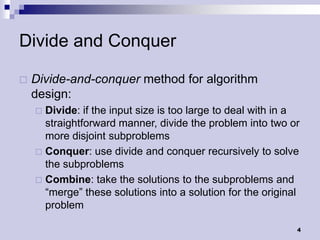 Divide and Conquer

   Divide-and-conquer method for algorithm
    design:
     Divide: if the input size is too large to deal with in a
      straightforward manner, divide the problem into two or
      more disjoint subproblems
     Conquer: use divide and conquer recursively to solve
      the subproblems
     Combine: take the solutions to the subproblems and
      “merge” these solutions into a solution for the original
      problem

                                                             4
 