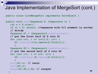 Java Implementation of MergeSort (cont.)
public class ListMergeSort implements SortObject {

public void sort(Sequence S, Comparator c) {
   int n = S.size();
   if (n < 2) return; //sequence with 0/1 element is sorted.
   // divide
   Sequence S1 = (Sequence)S.newContainer();
   // put the first half of S into S1
   for (int i=1; i <= (n+1)/2; i++) {
      S1.insertLast(S.remove(S.first()));
      }
   Sequence S2 = (Sequence)S.newContainer();
   // put the second half of S into S2
   for (int i=1; i <= n/2; i++) {
      S2.insertLast(S.remove(S.first()));
      }
   sort(S1,c); // recur
   sort(S2,c);
   merge(S1,S2,c,S); // conquer
                                                         40
  }
 