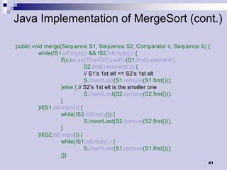 Java Implementation of MergeSort (cont.)

public void merge(Sequence S1, Sequence S2, Comparator c, Sequence S) {
         while(!S1.isEmpty() && !S2.isEmpty()) {
                   if(c.isLessThanOrEqualTo(S1.first().element(),
                              S2.first().element())) {
                              // S1’s 1st elt <= S2’s 1st elt
                              S.insertLast(S1.remove(S1.first()));
                   }else { // S2’s 1st elt is the smaller one
                              S.insertLast(S2.remove(S2.first()));
                   }
         }if(S1.isEmpty()) {
                   while(!S2.isEmpty()) {
                              S.insertLast(S2.remove(S2.first()));
                   }
         }if(S2.isEmpty()) {
                   while(!S1.isEmpty()) {
                              S.insertLast(S1.remove(S1.first()));
                   }}}
                                                                      41
 