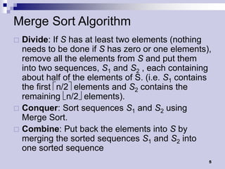 Merge Sort Algorithm
 Divide: If S has at least two elements (nothing
  needs to be done if S has zero or one elements),
  remove all the elements from S and put them
  into two sequences, S1 and S2 , each containing
  about half of the elements of S. (i.e. S1 contains
  the first n/2elements and S2 contains the
  remaining n/2elements).
 Conquer: Sort sequences S1 and S2 using
  Merge Sort.
 Combine: Put back the elements into S by
  merging the sorted sequences S1 and S2 into
  one sorted sequence
                                                   5
 