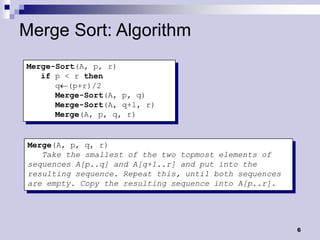 Merge Sort: Algorithm
Merge-Sort(A, p, r)
   if p < r then
      q(p+r)/2
      Merge-Sort(A, p, q)
      Merge-Sort(A, q+1, r)
      Merge(A, p, q, r)


 Merge(A, p, q, r)
    Take the smallest of the two topmost elements of
 sequences A[p..q] and A[q+1..r] and put into the
 resulting sequence. Repeat this, until both sequences
 are empty. Copy the resulting sequence into A[p..r].




                                                         6
 