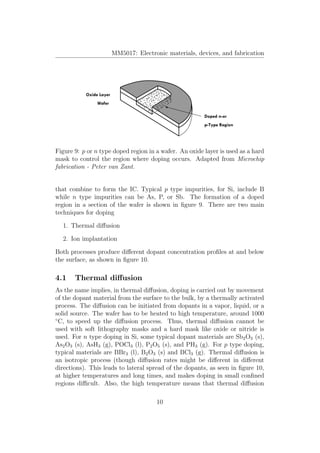 MM5017: Electronic materials, devices, and fabrication
Figure 9: p or n type doped region in a wafer. An oxide layer is used as a hard
mask to control the region where doping occurs. Adapted from Microchip
fabrication - Peter van Zant.
that combine to form the IC. Typical p type impurities, for Si, include B
while n type impurities can be As, P, or Sb. The formation of a doped
region in a section of the wafer is shown in ﬁgure 9. There are two main
techniques for doping
1. Thermal diﬀusion
2. Ion implantation
Both processes produce diﬀerent dopant concentration proﬁles at and below
the surface, as shown in ﬁgure 10.
4.1 Thermal diﬀusion
As the name implies, in thermal diﬀusion, doping is carried out by movement
of the dopant material from the surface to the bulk, by a thermally activated
process. The diﬀusion can be initiated from dopants in a vapor, liquid, or a
solid source. The wafer has to be heated to high temperature, around 1000
◦
C, to speed up the diﬀusion process. Thus, thermal diﬀusion cannot be
used with soft lithography masks and a hard mask like oxide or nitride is
used. For n type doping in Si, some typical dopant materials are Sb2O3 (s),
As2O3 (s), AsH3 (g), POCl3 (l), P2O5 (s), and PH3 (g). For p type doping,
typical materials are BBr3 (l), B2O3 (s) and BCl3 (g). Thermal diﬀusion is
an isotropic process (though diﬀusion rates might be diﬀerent in diﬀerent
directions). This leads to lateral spread of the dopants, as seen in ﬁgure 10,
at higher temperatures and long times, and makes doping in small conﬁned
regions diﬃcult. Also, the high temperature means that thermal diﬀusion
10
 
