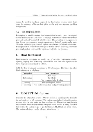 MM5017: Electronic materials, devices, and fabrication
cannot be used in the later stages of the fabrication process, since there
could be a number of layers that might not be able to withstand the high
temperature.
4.2 Ion implantation
For doping in speciﬁc regions, ion implantation is used. Here, the dopant
atoms are ionized and then made to impinge on the wafer surface where they
penetrate and get ‘implanted’ into the wafer. The advantage of this process is
that doping can be done at room temperature so that soft masks can be used.
This also enables doping in small regions since lateral diﬀusion is minimized.
Ion implantation causes beam damage so there is a rapid annealing treatment
post implantation to repair the wafer and ‘activate’ the dopants.
5 Heat treatment
Heat treatment operations are usually part of the other three operations i.e.
layering, doping, and patterning. Some of the heat treatment operations in
these steps are summarized in table 1.
Table 1: Heat treatment operations in IC fabrication. The link with other
fabrication steps is tabulated.
Operation Heat treatment
Patterning
Soft bake
Hard bake
Post exposure bake develop
Doping Post ion implant anneal
Layering Post metal deposition and patterning anneal
6 MOSFET fabrication
Consider the fabrication of a Si MOSFET device as an example to illustrate
the various types of fab processes. The various steps in fabricating the device,
starting from the bare wafer, are shown in ﬁgure 11. The process goes through
various steps which fall under the categories listed above. Starting from the
bare wafer, the various steps to get the ﬁnished MOSFET are listed below.
The individual stages can be followed using ﬁgure 11.
12
 