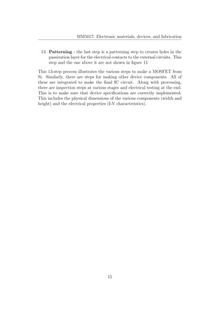 MM5017: Electronic materials, devices, and fabrication
13. Patterning - the last step is a patterning step to creates holes in the
passivation layer for the electrical contacts to the external circuits. This
step and the one above it are not shown in ﬁgure 11.
This 13-step process illustrates the various steps to make a MOSFET from
Si. Similarly, there are steps for making other device components. All of
these are integrated to make the ﬁnal IC circuit. Along with processing,
there are inspection steps at various stages and electrical testing at the end.
This is to make sure that device speciﬁcations are correctly implemented.
This includes the physical dimensions of the various components (width and
height) and the electrical properties (I-V characteristics).
15
 