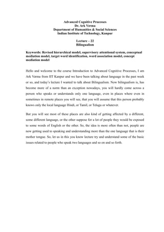 Advanced Cognitive Processes
Dr. Ark Verma
Department of Humanities & Social Sciences
Indian Institute of Technology, Kanpur
Lecture – 22
Bilingualism
Keywords: Revised hierarchical model, supervisory attentional system, conceptual
mediation model, target word identification, word association model, concept
mediation model
Hello and welcome to the course Introduction to Advanced Cognitive Processes, I am
Ark Verma from IIT Kanpur and we have been talking about language in the past week
or so, and today’s lecture I wanted to talk about Bilingualism. Now bilingualism is, has
become more of a norm than an exception nowadays, you will hardly come across a
person who speaks or understands only one language, even in places where even in
sometimes in remote places you will see, that you will assume that this person probably
knows only the local language Hindi, or Tamil, or Telugu or whatever.
But you will see most of these places are also kind of getting affected by a different,
some different language, or the other suppose for a lot of people they would be exposed
to some words of English or the other. So, the idea is more often than not, people are
now getting used to speaking and understanding more than the one language that is their
mother tongue. So, let us in this you know lecture try and understand some of the basic
issues related to people who speak two languages and so on and so forth.
 