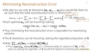 CS771: Intro to ML
Minimizing Reconstruction Error
12
 We plan to use only 𝐾 directions 𝒘1, 𝒘2, … , 𝒘𝐾 so would like them to
be such that the total reconstruction error is minimized
 Each optimal 𝒘𝑑 can be found by solving
 Thus minimizing the reconstruction error is equivalent to maximizing
variance
 The 𝐾 directions can be found by solving the eigendecomposition of 𝐒
 Note: 𝑑=1
𝐾
𝒘𝑑
⊤
𝐒𝒘𝑑 = trace( 𝐖𝐾
⊤
𝐒𝐖𝐾)
 Thus argmax𝐖𝐾
trace( 𝑾𝐾
⊤
𝐒𝐖𝐾) s.t. orthonormality on columns of 𝐖𝑘 is the
same as solving the eigendec. of 𝑺 (recall that Spectral Clustering also required
ℒ 𝒘1, 𝒘2, … , 𝒘𝐾 =
𝑛=1
𝑁
𝒙𝑛 − 𝒙𝑛
2 =
𝑛=1
𝑁
𝒙𝑛 −
𝑑=1
𝐾
(𝒘𝑑𝒘𝑑
⊤
)𝒙𝑛
2
= 𝐶 − 𝑑=1
𝐾
𝒘𝑑
⊤
𝐒𝒘𝑑 (verify)
Constant;
doesn’t depend
on the 𝒘𝑑’s
Variance along
𝒘𝑑
argmin
𝒘𝑑
ℒ 𝒘1, 𝒘2, … , 𝒘𝐾 = argmax
𝒘𝑑
𝒘𝑑
⊤
𝐒𝒘𝑑
 