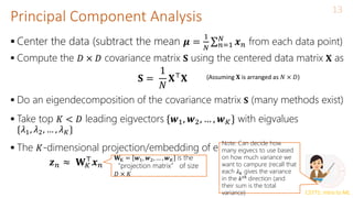 CS771: Intro to ML
Principal Component Analysis
13
 Center the data (subtract the mean 𝝁 =
1
𝑁 𝑛=1
𝑁
𝒙𝑛 from each data point)
 Compute the 𝐷 × 𝐷 covariance matrix 𝐒 using the centered data matrix 𝐗 as
 Do an eigendecomposition of the covariance matrix 𝐒 (many methods exist)
 Take top 𝐾 < 𝐷 leading eigvectors {𝒘1, 𝒘2, … , 𝒘𝐾} with eigvalues
{𝜆1, 𝜆2, … , 𝜆𝐾}
 The 𝐾-dimensional projection/embedding of each input is
𝐒 =
1
𝑁
𝐗⊤
𝐗 (Assuming 𝐗 is arranged as 𝑁 × 𝐷)
𝒛𝑛 ≈ 𝐖𝐾
⊤
𝒙𝑛
𝐖K = 𝒘1, 𝒘2, … , 𝒘𝐾 is the
“projection matrix” of size
𝐷 × 𝐾
Note: Can decide how
many eigvecs to use based
on how much variance we
want to campure (recall that
each 𝜆𝑘 gives the variance
in the 𝑘𝑡ℎ
direction (and
their sum is the total
variance)
 