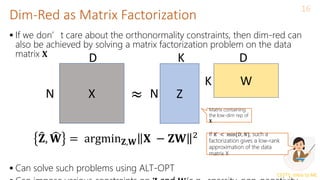CS771: Intro to ML
Dim-Red as Matrix Factorization
16
 If we don’t care about the orthonormality constraints, then dim-red can
also be achieved by solving a matrix factorization problem on the data
matrix 𝐗
 Can solve such problems using ALT-OPT
X Z
W
N
D D
K
K
N
≈
Matrix containing
the low-dim rep of
𝐗
𝐙, 𝐖 = argmin𝐙,𝐖 𝐗 − 𝐙𝐖 2 If 𝐾 < min{𝐷, 𝑁}, such a
factorization gives a low-rank
approximation of the data
matrix X
 