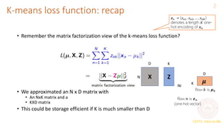 CS771: Intro to ML
K-means loss function: recap
2
X Z
N
K
K
𝒛𝑛 = [𝑧𝑛1, 𝑧𝑛2, … , 𝑧𝑛𝐾]
denotes a length 𝐾 one-
hot encoding of 𝒙𝑛
• Remember the matrix factorization view of the k-means loss function?
• We approximated an N x D matrix with
• An NxK matrix and a
• KXD matrix
• This could be storage efficient if K is much smaller than D
D
D
 