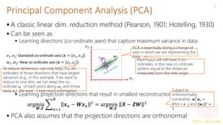 CS771: Intro to ML
Principal Component Analysis (PCA)
5
 A classic linear dim. reduction method (Pearson, 1901; Hotelling, 1930)
 Can be seen as
 Learning directions (co-ordinate axes) that capture maximum variance in data
 Learning projection directions that result in smallest reconstruction error
 PCA also assumes that the projection directions are orthonormal
argmin
𝑾,𝒁 𝑛=1
𝑁
𝒙𝑛 − 𝑾𝒛𝑛
2 = argmin
𝑾,𝒁
𝑿 − 𝒁𝑾 2
𝑤2
𝑤1
PCA is essentially doing a change of
axes in which we are representing the
data
𝑒1
𝑒2
𝑒1, 𝑒2: Standard co-ordinate axis (𝒙 = [𝑥1, 𝑥2])
𝑤1, 𝑤2: New co-ordinate axis (𝒛 = [𝑧1, 𝑧2])
Each input will still have 2 co-
ordinates, in the new co-ordinate
system, equal to the distances
measured from the new origin
To reduce dimension, can only keep the co-
ordinates of those directions that have largest
variances (e.g., in this example, if we want to
reduce to one-dim, we can keep the co-
ordinate 𝑧1 of each point along 𝑤1 and throw
away 𝑧2). We won’t lose much information Subject to
orthonormality
constraints: 𝒘𝑖
⊤
𝒘𝑗 =
0 for 𝑖 ≠ 𝑗 and 𝒘𝑖
2
=
1
 