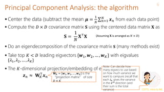 CS771: Intro to ML
Principal Component Analysis: the algorithm
6
 Center the data (subtract the mean 𝝁 =
1
𝑁 𝑛=1
𝑁
𝒙𝑛 from each data point)
 Compute the 𝐷 × 𝐷 covariance matrix 𝐒 using the centered data matrix 𝐗 as
 Do an eigendecomposition of the covariance matrix 𝐒 (many methods exist)
 Take top 𝐾 < 𝐷 leading eigvectors {𝒘1, 𝒘2, … , 𝒘𝐾} with eigvalues
{𝜆1, 𝜆2, … , 𝜆𝐾}
 The 𝐾-dimensional projection/embedding of each input is
𝐒 =
1
𝑁
𝐗⊤
𝐗 (Assuming 𝐗 is arranged as 𝑁 × 𝐷)
𝒛𝑛 ≈ 𝐖𝐾
⊤
𝒙𝑛
𝐖K = 𝒘1, 𝒘2, … , 𝒘𝐾 is the
“projection matrix” of size
𝐷 × 𝐾
Note: Can decide how
many eigvecs to use based
on how much variance we
want to campure (recall that
each 𝜆𝑘 gives the variance
in the 𝑘𝑡ℎ
direction (and
their sum is the total
variance)
 