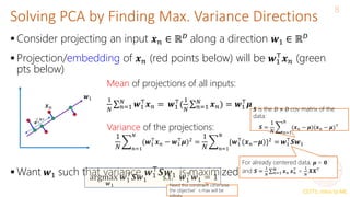 CS771: Intro to ML
Solving PCA by Finding Max. Variance Directions
8
 Consider projecting an input 𝒙𝑛 ∈ ℝ𝐷 along a direction 𝒘1 ∈ ℝ𝐷
 Projection/embedding of 𝒙𝑛 (red points below) will be 𝒘1
⊤
𝒙𝑛 (green
pts below)
 Want 𝒘1 such that variance 𝒘1
⊤
𝑺𝒘1 is maximized
𝒘1
𝒙𝑛
Mean of projections of all inputs:
1
𝑁 𝑛=1
𝑁
𝒘1
⊤
𝒙𝑛 = 𝒘1
⊤
(
1
𝑁 𝑛=1
𝑁
𝒙𝑛) = 𝒘1
⊤
𝝁
Variance of the projections:
1
𝑁 𝑛=1
𝑁
(𝒘1
⊤
𝒙𝑛 − 𝒘1
⊤
𝝁)2 =
1
𝑁 𝑛=1
𝑁
{𝒘1
⊤
(𝒙𝑛−𝝁)}2 = 𝒘1
⊤
𝑺𝒘1
𝑺 is the 𝐷 × 𝐷 cov matrix of the
data:
𝑺 =
1
𝑁 𝑛=1
𝑁
(𝒙𝑛 − 𝝁)(𝒙𝑛 − 𝝁)⊤
For already centered data, 𝝁 = 𝟎
and 𝑺 =
1
𝑁 𝑛=1
𝑁
𝒙𝑛 𝒙𝑛
⊤
=
1
𝑁
𝑿𝑿⊤
argmax
𝒘1
𝒘1
⊤
𝑺𝒘1 s.t. 𝒘1
⊤
𝒘1 = 1
Need this constraint otherwise
the objective’s max will be
 
