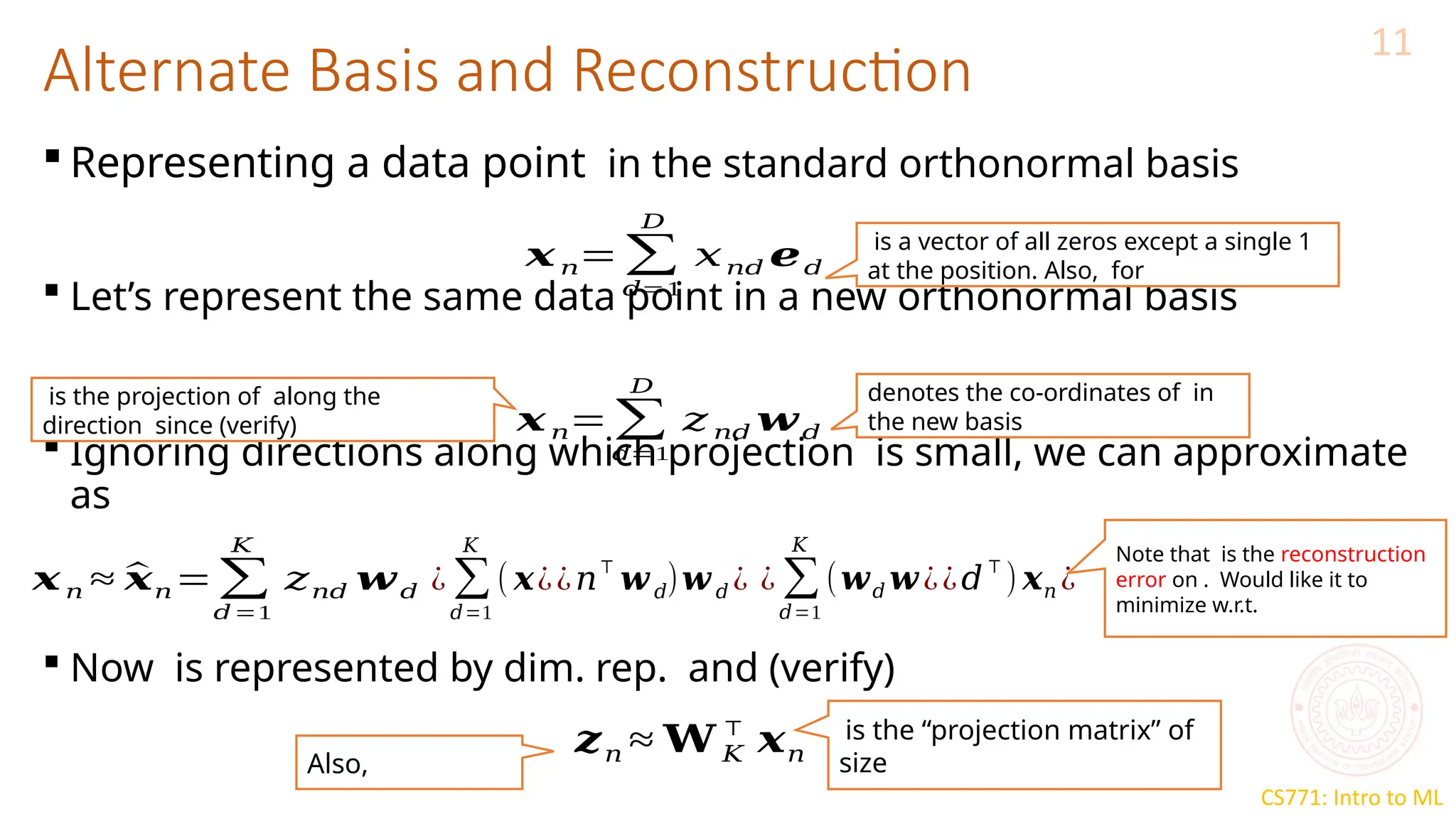 CS771: Intro to ML
Alternate Basis and Reconstruction
11
 Representing a data point in the standard orthonormal basis
 Let’s represent the same data point in a new orthonormal basis
 Ignoring directions along which projection is small, we can approximate
as
 Now is represented by dim. rep. and (verify)
𝒙𝑛=∑
𝑑=1
𝐷
𝑥𝑛𝑑 𝒆𝑑
is a vector of all zeros except a single 1
at the position. Also, for
𝒙𝑛=∑
𝑑=1
𝐷
𝑧 𝑛𝑑 𝒘𝑑
denotes the co-ordinates of in
the new basis
is the projection of along the
direction since (verify)
𝒙𝑛 ≈ ^
𝒙𝑛=∑
𝑑=1
𝐾
𝑧𝑛𝑑 𝒘𝑑 ¿ ∑
𝑑=1
𝐾
( 𝒙¿¿𝑛⊤
𝒘𝑑)𝒘𝑑 ¿ ¿ ∑
𝑑=1
𝐾
(𝒘𝑑 𝒘¿¿𝑑
⊤
) 𝒙𝑛 ¿
𝒛𝑛 ≈ 𝐖 𝐾
⊤
𝒙𝑛
is the “projection matrix” of
size
Note that is the reconstruction
error on . Would like it to
minimize w.r.t.
Also,
 