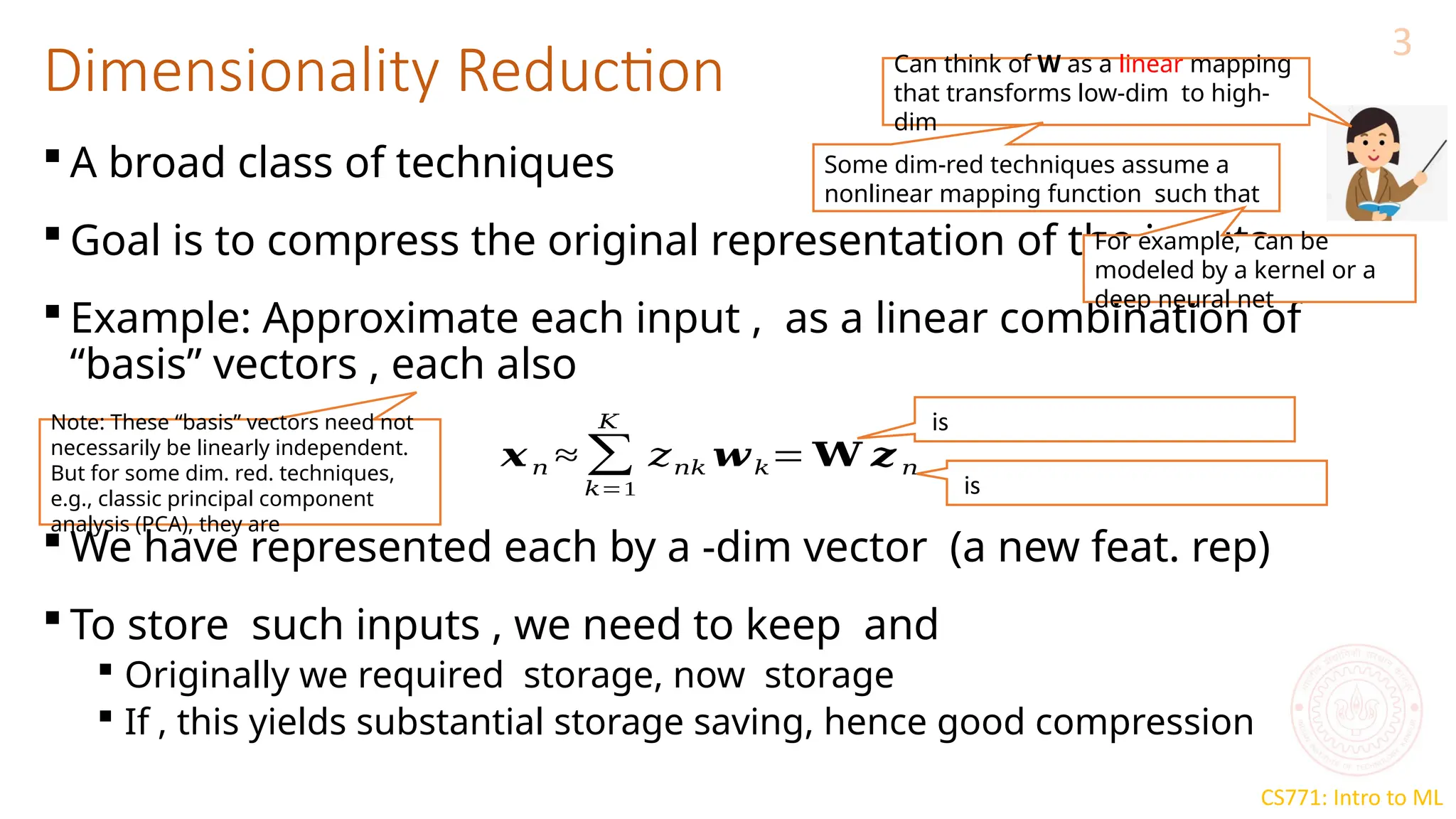 CS771: Intro to ML
Dimensionality Reduction
3
 A broad class of techniques
 Goal is to compress the original representation of the inputs
 Example: Approximate each input , as a linear combination of
“basis” vectors , each also
 We have represented each by a -dim vector (a new feat. rep)
 To store such inputs , we need to keep and
 Originally we required storage, now storage
 If , this yields substantial storage saving, hence good compression
𝒙𝑛 ≈ ∑
𝑘=1
𝐾
𝑧𝑛𝑘 𝒘𝑘= 𝐖 𝒛 𝑛
is
is
Note: These “basis” vectors need not
necessarily be linearly independent.
But for some dim. red. techniques,
e.g., classic principal component
analysis (PCA), they are
Can think of W as a linear mapping
that transforms low-dim to high-
dim
Some dim-red techniques assume a
nonlinear mapping function such that
For example, can be
modeled by a kernel or a
deep neural net
 