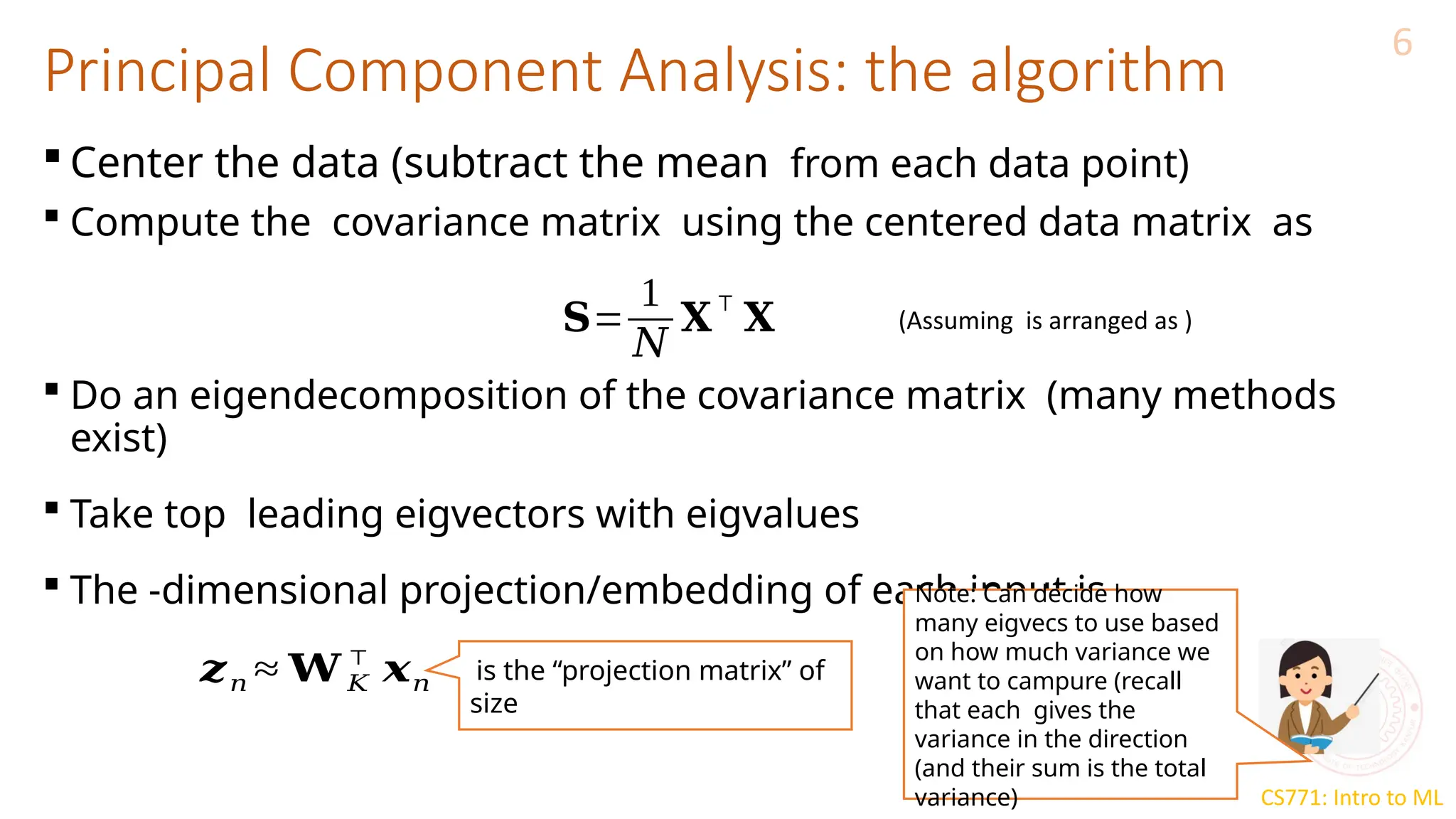 CS771: Intro to ML
Principal Component Analysis: the algorithm
6
 Center the data (subtract the mean from each data point)
 Compute the covariance matrix using the centered data matrix as
 Do an eigendecomposition of the covariance matrix (many methods
exist)
 Take top leading eigvectors with eigvalues
 The -dimensional projection/embedding of each input is
𝐒=
1
𝑁
𝐗
⊤
𝐗 (Assuming is arranged as )
𝒛𝑛 ≈ 𝐖 𝐾
⊤
𝒙𝑛 is the “projection matrix” of
size
Note: Can decide how
many eigvecs to use based
on how much variance we
want to campure (recall
that each gives the
variance in the direction
(and their sum is the total
variance)
 