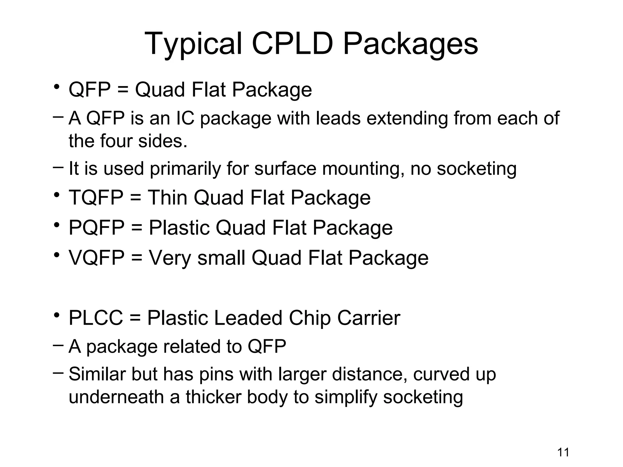 Typical CPLD Packages
• QFP = Quad Flat Package
– A QFP is an IC package with leads extending from each of
  the four sides.
– It is used primarily for surface mounting, no socketing
• TQFP = Thin Quad Flat Package
• PQFP = Plastic Quad Flat Package
• VQFP = Very small Quad Flat Package

• PLCC = Plastic Leaded Chip Carrier
– A package related to QFP
– Similar but has pins with larger distance, curved up
  underneath a thicker body to simplify socketing

                                                         11
 