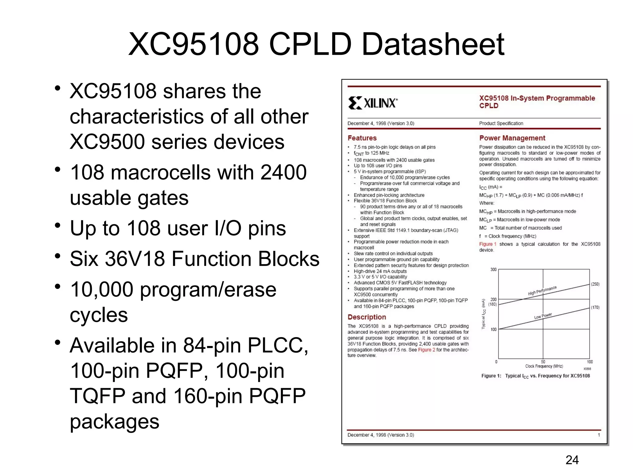 XC95108 CPLD Datasheet
• XC95108 shares the
  characteristics of all other
  XC9500 series devices
• 108 macrocells with 2400
  usable gates
• Up to 108 user I/O pins
• Six 36V18 Function Blocks
• 10,000 program/erase
  cycles
• Available in 84-pin PLCC,
  100-pin PQFP, 100-pin
  TQFP and 160-pin PQFP
  packages
                                 24
 