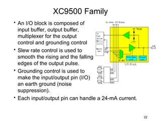 XC9500 Family
• An I/O block is composed of
  input buffer, output buffer,
  multiplexer for the output
  control and grounding control
• Slew rate control is used to
  smooth the rising and the falling
  edges of the output pulse.
• Grounding control is used to
  make the input/output pin (I/O)
  an earth ground (noise
  suppression).
• Each input/output pin can handle a 24-mA current.


                                                      22
 