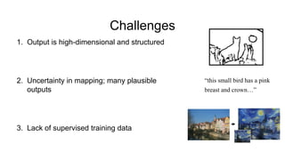 Challenges
1. Output is high-dimensional and structured
2. Uncertainty in mapping; many plausible
outputs
3. Lack of supervised training data
“this small bird has a pink
breast and crown…”
 