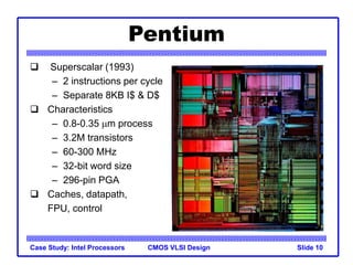 CMOS VLSI Design
Case Study: Intel Processors Slide 10
Pentium
 Superscalar (1993)
– 2 instructions per cycle
– Separate 8KB I$ & D$
 Characteristics
– 0.8-0.35 mm process
– 3.2M transistors
– 60-300 MHz
– 32-bit word size
– 296-pin PGA
 Caches, datapath,
FPU, control
 