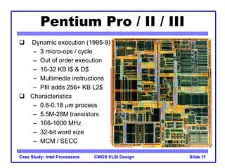 CMOS VLSI Design
Case Study: Intel Processors Slide 11
Pentium Pro / II / III
 Dynamic execution (1995-9)
– 3 micro-ops / cycle
– Out of order execution
– 16-32 KB I$ & D$
– Multimedia instructions
– PIII adds 256+ KB L2$
 Characteristics
– 0.6-0.18 mm process
– 5.5M-28M transistors
– 166-1000 MHz
– 32-bit word size
– MCM / SECC
 