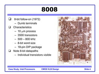 CMOS VLSI Design
Case Study: Intel Processors Slide 4
8008
 8-bit follow-on (1972)
– Dumb terminals
 Characteristics
– 10 mm process
– 3500 transistors
– 500 – 800 kHz
– 8-bit word size
– 18-pin DIP package
 Note 8-bit datapaths
– Individual transistors visible
 