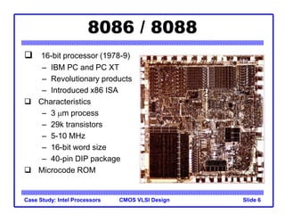 CMOS VLSI Design
Case Study: Intel Processors Slide 6
8086 / 8088
 16-bit processor (1978-9)
– IBM PC and PC XT
– Revolutionary products
– Introduced x86 ISA
 Characteristics
– 3 mm process
– 29k transistors
– 5-10 MHz
– 16-bit word size
– 40-pin DIP package
 Microcode ROM
 