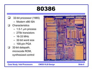 CMOS VLSI Design
Case Study: Intel Processors Slide 8
80386
 32-bit processor (1985)
– Modern x86 ISA
 Characteristics
– 1.5-1 mm process
– 275k transistors
– 16-33 MHz
– 32-bit word size
– 100-pin PGA
 32-bit datapath,
microcode ROM,
synthesized control
 