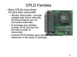 CPLD Families
• Many CPLDs have fewer
  I/O pins than macrocells
  – “Buried” Macrocells – provide
    needed logic terms internally
    but these outputs are not
    connected externally
  – IC package size dictates
    number of I/O pins but not
    the total number of
    macrocells
  – Typical CPLD families have devices with differing
    resources in the same IC package




                                                        18
 