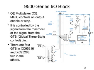 9500-Series I/O Block
• OE Multiplexer (OE
  MUX) controls an output
  enable or stop.
• It is controlled by the
  signal from the macrocell
  or the signal from the
  GTS (Global Three-State
  control) pin.
• There are four
  GTS in XC95216
  and XC95288
  two in the
  others.

                                   26
 