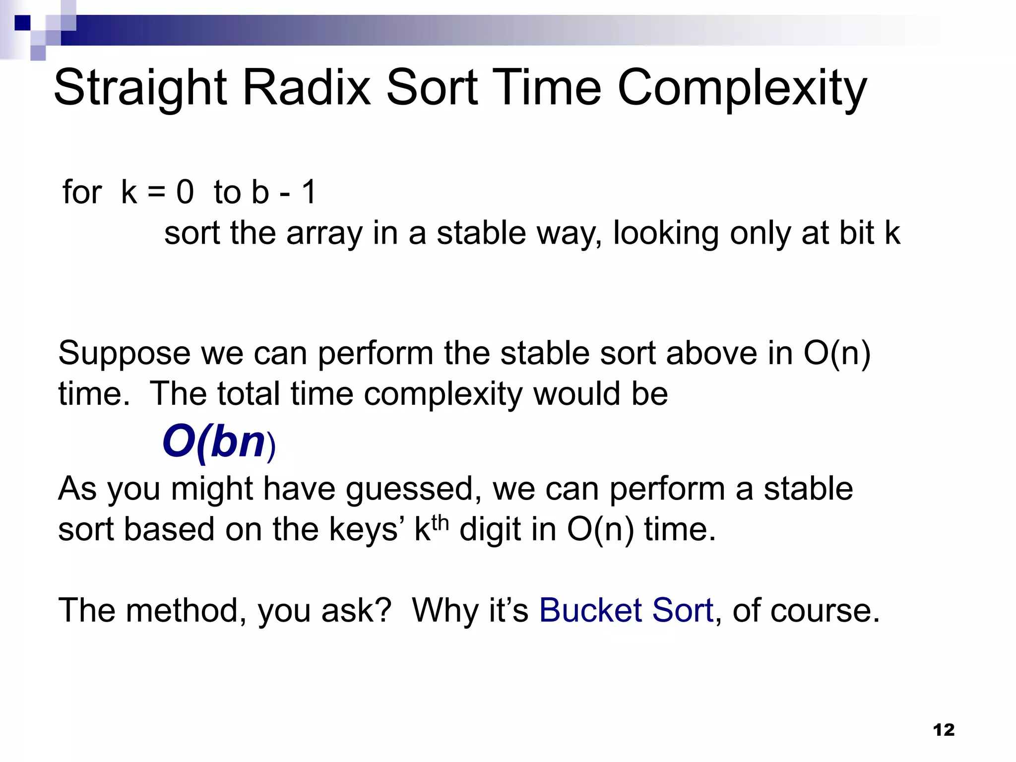 Straight Radix Sort Time Complexity
for k = 0 to b - 1
       sort the array in a stable way, looking only at bit k


Suppose we can perform the stable sort above in O(n)
time. The total time complexity would be
      O(bn)
As you might have guessed, we can perform a stable
sort based on the keys’ kth digit in O(n) time.

The method, you ask? Why it’s Bucket Sort, of course.


                                                               12
 