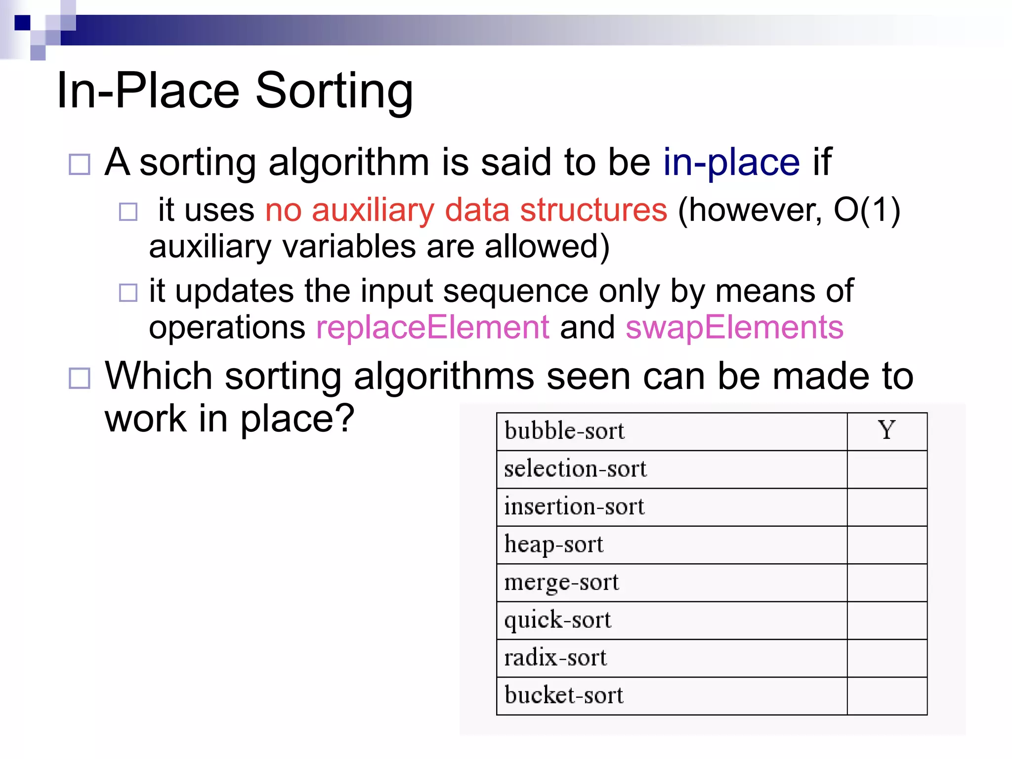 In-Place Sorting
   A sorting algorithm is said to be in-place if
      it uses no auxiliary data structures (however, O(1)
      auxiliary variables are allowed)
     it updates the input sequence only by means of
      operations replaceElement and swapElements
   Which sorting algorithms seen can be made to
    work in place?




                                                             16
 