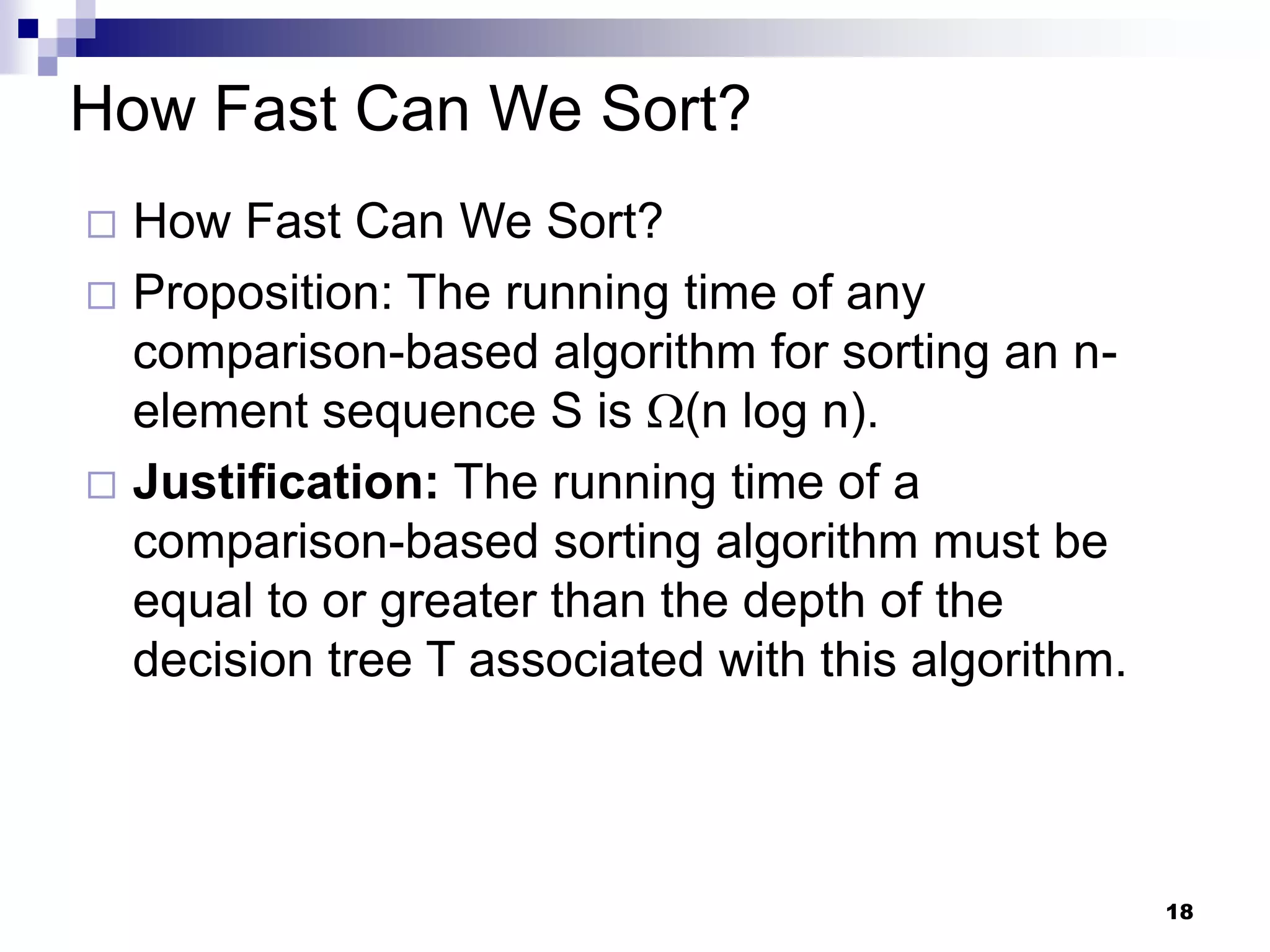 How Fast Can We Sort?
 How Fast Can We Sort?
 Proposition: The running time of any
  comparison-based algorithm for sorting an n-
  element sequence S is (n log n).
 Justification: The running time of a
  comparison-based sorting algorithm must be
  equal to or greater than the depth of the
  decision tree T associated with this algorithm.



                                                    18
 