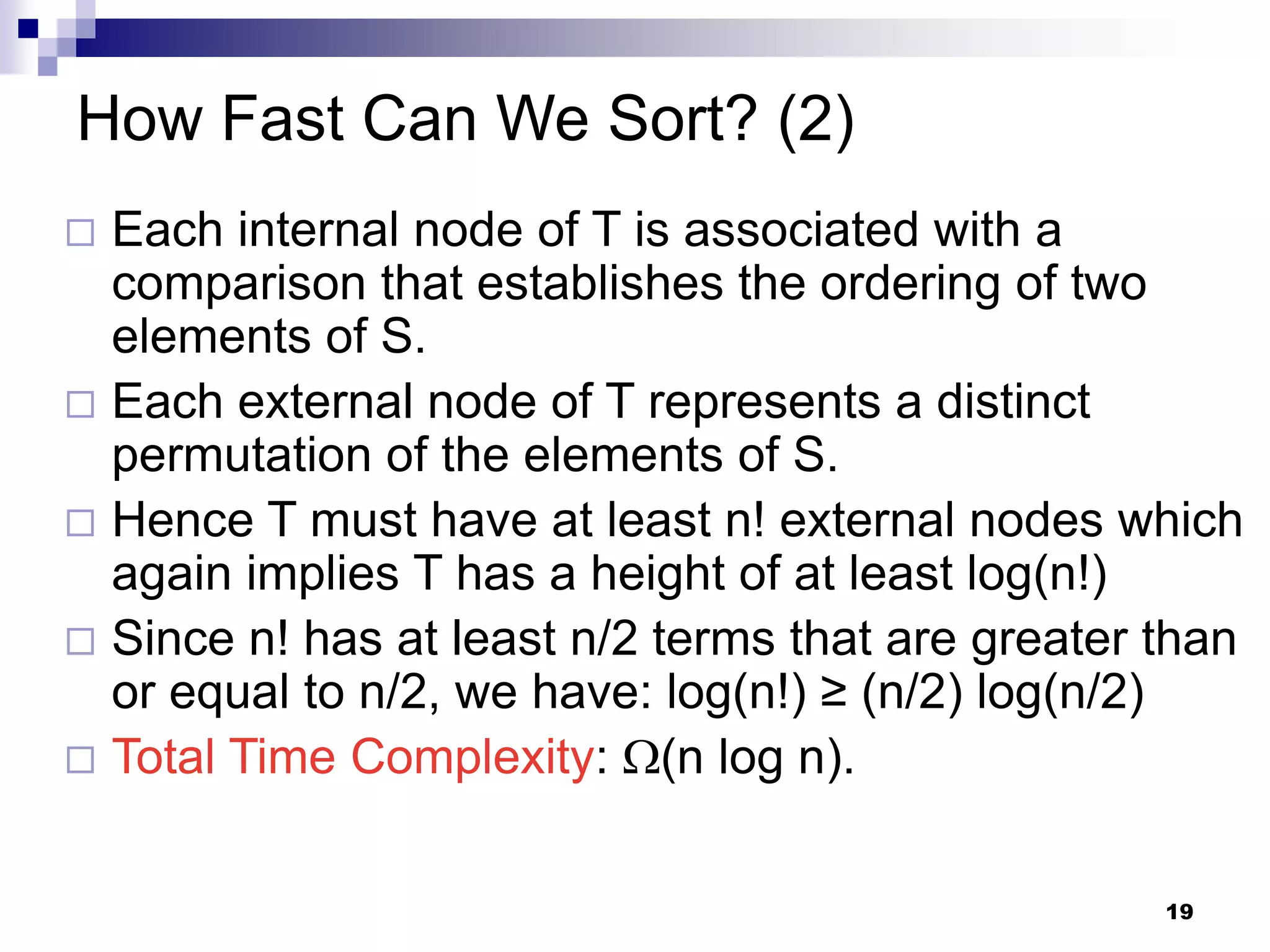 How Fast Can We Sort? (2)
 Each internal node of T is associated with a
  comparison that establishes the ordering of two
  elements of S.
 Each external node of T represents a distinct
  permutation of the elements of S.
 Hence T must have at least n! external nodes which
  again implies T has a height of at least log(n!)
 Since n! has at least n/2 terms that are greater than
  or equal to n/2, we have: log(n!) ≥ (n/2) log(n/2)
 Total Time Complexity: (n log n).


                                                   19
 
