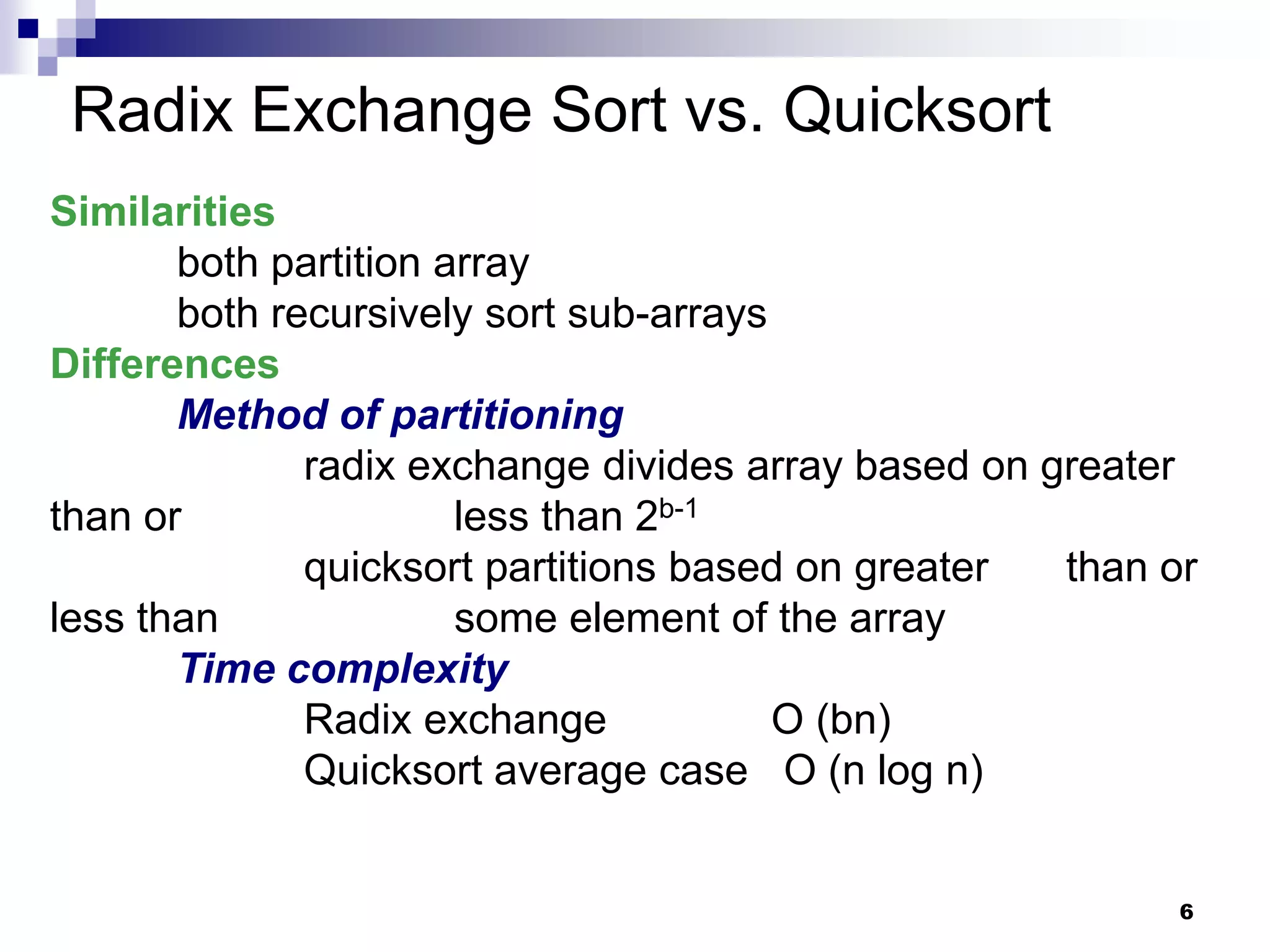 Radix Exchange Sort vs. Quicksort
Similarities
       both partition array
       both recursively sort sub-arrays
Differences
       Method of partitioning
              radix exchange divides array based on greater
than or                less than 2b-1
              quicksort partitions based on greater  than or
less than              some element of the array
       Time complexity
              Radix exchange            O (bn)
              Quicksort average case O (n log n)


                                                           6
 