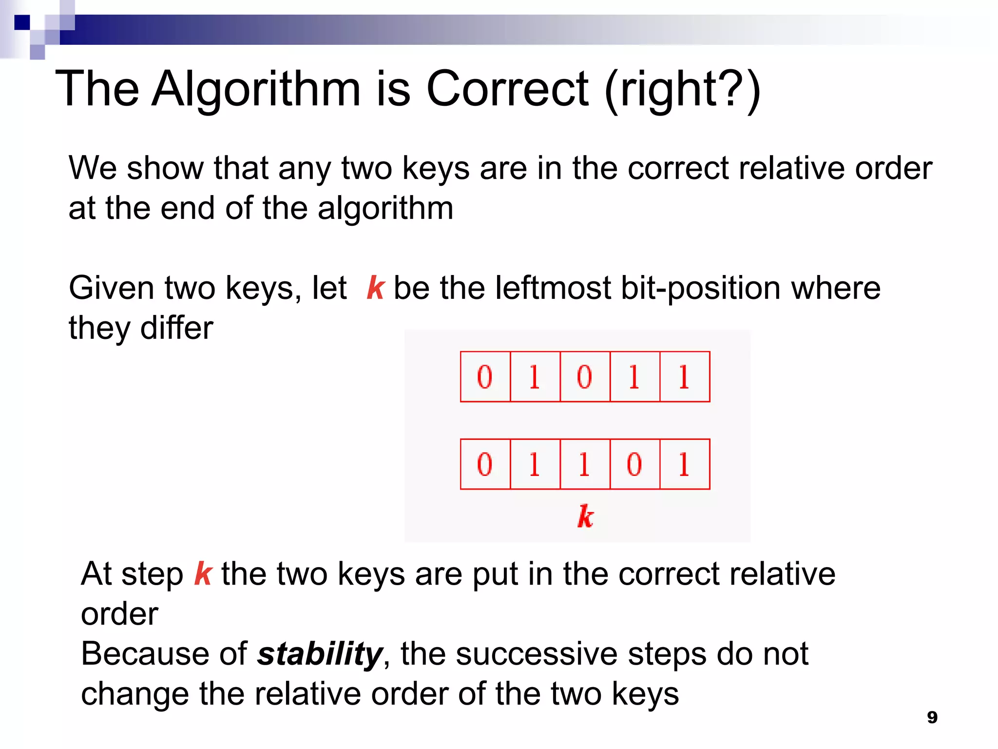 The Algorithm is Correct (right?)
We show that any two keys are in the correct relative order
at the end of the algorithm

Given two keys, let k be the leftmost bit-position where
they differ




 At step k the two keys are put in the correct relative
 order
 Because of stability, the successive steps do not
 change the relative order of the two keys
                                                           9
 