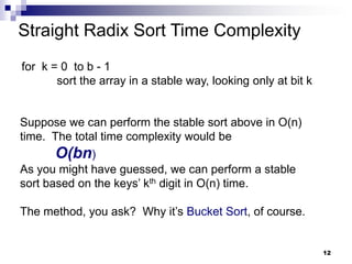 Straight Radix Sort Time Complexity
for k = 0 to b - 1
       sort the array in a stable way, looking only at bit k


Suppose we can perform the stable sort above in O(n)
time. The total time complexity would be
      O(bn)
As you might have guessed, we can perform a stable
sort based on the keys’ kth digit in O(n) time.

The method, you ask? Why it’s Bucket Sort, of course.


                                                               12
 