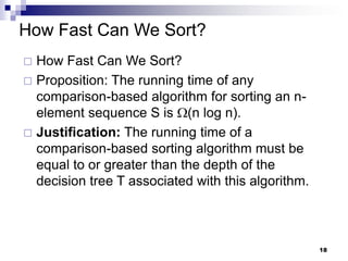 How Fast Can We Sort?
 How Fast Can We Sort?
 Proposition: The running time of any
  comparison-based algorithm for sorting an n-
  element sequence S is (n log n).
 Justification: The running time of a
  comparison-based sorting algorithm must be
  equal to or greater than the depth of the
  decision tree T associated with this algorithm.



                                                    18
 