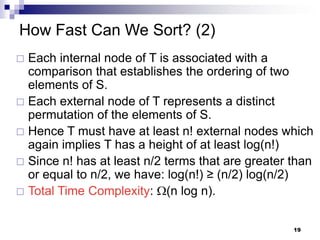 How Fast Can We Sort? (2)
 Each internal node of T is associated with a
  comparison that establishes the ordering of two
  elements of S.
 Each external node of T represents a distinct
  permutation of the elements of S.
 Hence T must have at least n! external nodes which
  again implies T has a height of at least log(n!)
 Since n! has at least n/2 terms that are greater than
  or equal to n/2, we have: log(n!) ≥ (n/2) log(n/2)
 Total Time Complexity: (n log n).


                                                   19
 